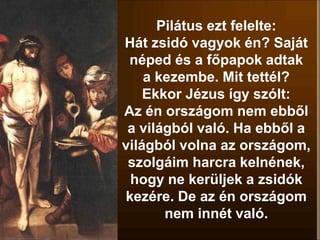 Pilátus ezt felelte:
Hát zsidó vagyok én? Saját
néped és a főpapok adtak
a kezembe. Mit tettél?
Ekkor Jézus így szólt:
Az én országom nem ebből
a világból való. Ha ebből a
világból volna az országom,
szolgáim harcra kelnének,
hogy ne kerüljek a zsidók
kezére. De az én országom
nem innét való.
 