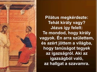 Pilátus megkérdezte:
Tehát király vagy?
Jézus így felelt:
Te mondod, hogy király
vagyok. Én arra születtem,
és azért jöttem a világba,
hogy tanúságot tegyek
az igazságról. Aki az
igazságból való,
az hallgat a szavamra.
 