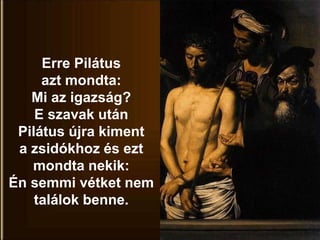 Erre Pilátus
azt mondta:
Mi az igazság?
E szavak után
Pilátus újra kiment
a zsidókhoz és ezt
mondta nekik:
Én semmi vétket nem
találok benne.
 