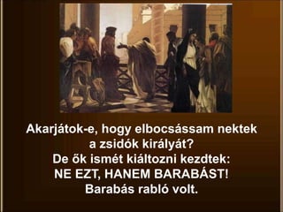 Akarjátok-e, hogy elbocsássam nektek
a zsidók királyát?
De ők ismét kiáltozni kezdtek:
NE EZT, HANEM BARABÁST!
Barabás rabló volt.
 