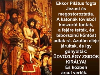 Ekkor Pilátus fogta
Jézust és
megostoroztatta.
A katonák tövisből
koszorút fontak,
a fejére tették, és
bíborszínű köntöst
adtak rá. Azután eléje
járultak, és így
gúnyolták:
ÜDVÖZLÉGY ZSIDÓK
KIRÁLYA!
És közben
arcul verték.
 