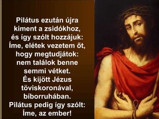 Pilátus ezután újra
kiment a zsidókhoz,
és így szólt hozzájuk:
Íme, elétek vezetem őt,
hogy megtudjátok:
nem találok benne
semmi vétket.
És kijött Jézus
töviskoronával,
bíborruhában.
Pilátus pedig így szólt:
Íme, az ember!
 