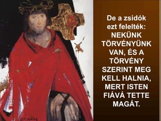 De a zsidók
ezt felelték:
NEKÜNK
TÖRVÉNYÜNK
VAN, ÉS A
TÖRVÉNY
SZERINT MEG
KELL HALNIA,
MERT ISTEN
FIÁVÁ TETTE
MAGÁT.
 