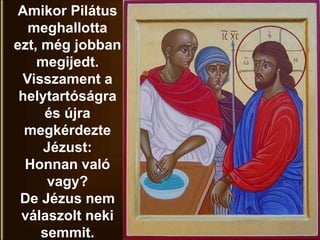 Amikor Pilátus
meghallotta
ezt, még jobban
megijedt.
Visszament a
helytartóságra
és újra
megkérdezte
Jézust:
Honnan való
vagy?
De Jézus nem
válaszolt neki
semmit.
 