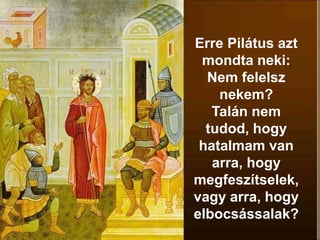 Erre Pilátus azt
mondta neki:
Nem felelsz
nekem?
Talán nem
tudod, hogy
hatalmam van
arra, hogy
megfeszítselek,
vagy arra, hogy
elbocsássalak?
 