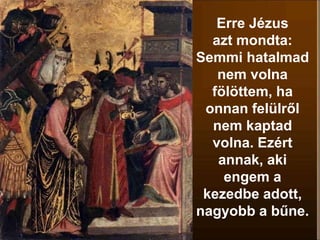 Erre Jézus
azt mondta:
Semmi hatalmad
nem volna
fölöttem, ha
onnan felülről
nem kaptad
volna. Ezért
annak, aki
engem a
kezedbe adott,
nagyobb a bűne.
 