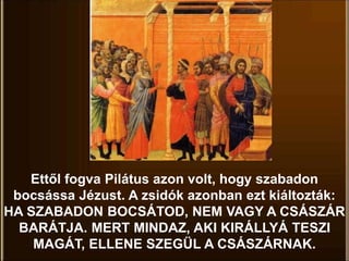 Ettől fogva Pilátus azon volt, hogy szabadon
bocsássa Jézust. A zsidók azonban ezt kiáltozták:
HA SZABADON BOCSÁTOD, NEM VAGY A CSÁSZÁR
BARÁTJA. MERT MINDAZ, AKI KIRÁLLYÁ TESZI
MAGÁT, ELLENE SZEGÜL A CSÁSZÁRNAK.
 