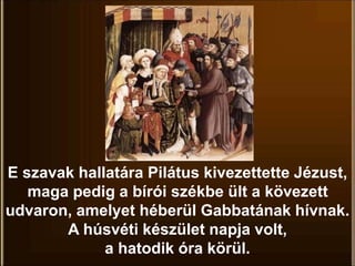 E szavak hallatára Pilátus kivezettette Jézust,
maga pedig a bírói székbe ült a kövezett
udvaron, amelyet héberül Gabbatának hívnak.
A húsvéti készület napja volt,
a hatodik óra körül.
 