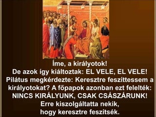 Íme, a királyotok!
De azok így kiáltoztak: EL VELE, EL VELE!
Pilátus megkérdezte: Keresztre feszíttessem a
királyotokat? A főpapok azonban ezt felelték:
NINCS KIRÁLYUNK, CSAK CSÁSZÁRUNK!
Erre kiszolgáltatta nekik,
hogy keresztre feszítsék.
 