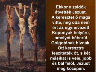 Ekkor a zsidók
átvették Jézust.
A keresztet ő maga
vitte, míg oda nem
ért az úgynevezett
Koponyák helyére,
amelyet héberül
Golgotának hívnak.
Ott keresztre
feszítették őt, s két
másikat is vele, jobb
és bal felől, Jézust
meg középen.
 