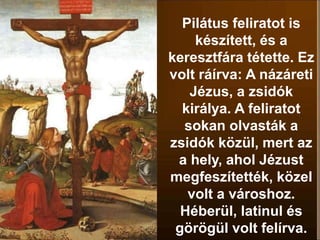 Pilátus feliratot is
készített, és a
keresztfára tétette. Ez
volt ráírva: A názáreti
Jézus, a zsidók
királya. A feliratot
sokan olvasták a
zsidók közül, mert az
a hely, ahol Jézust
megfeszítették, közel
volt a városhoz.
Héberül, latinul és
görögül volt felírva.
 