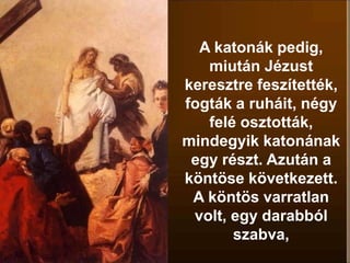 A katonák pedig,
miután Jézust
keresztre feszítették,
fogták a ruháit, négy
felé osztották,
mindegyik katonának
egy részt. Azután a
köntöse következett.
A köntös varratlan
volt, egy darabból
szabva,
 