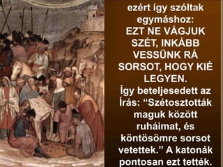 ezért így szóltak
egymáshoz:
EZT NE VÁGJUK
SZÉT, INKÁBB
VESSÜNK RÁ
SORSOT, HOGY KIÉ
LEGYEN.
Így beteljesedett az
Írás: “Szétosztották
maguk között
ruháimat, és
köntösömre sorsot
vetettek.” A katonák
pontosan ezt tették.
 