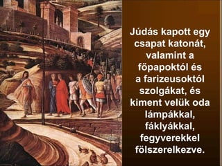 Júdás kapott egy
csapat katonát,
valamint a
főpapoktól és
a farizeusoktól
szolgákat, és
kiment velük oda
lámpákkal,
fáklyákkal,
fegyverekkel
fölszerelkezve.
 