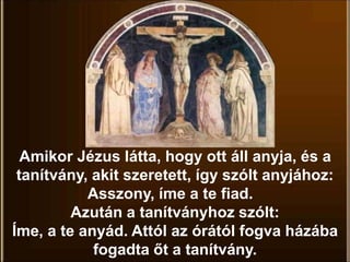 Amikor Jézus látta, hogy ott áll anyja, és a
tanítvány, akit szeretett, így szólt anyjához:
Asszony, íme a te fiad.
Azután a tanítványhoz szólt:
Íme, a te anyád. Attól az órától fogva házába
fogadta őt a tanítvány.
 