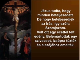 Jézus tudta, hogy
minden beteljesedett.
De hogy beteljesedjék
az Írás, így szólt:
Szomjazom.
Volt ott egy ecettel telt
edény. Belemártottak egy
szivacsot, izsópra tűzték
és a szájához emelték.
 