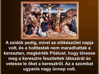 A zsidók pedig, mivel az előkészület napja
volt, és a holttestek nem maradhattak a
kereszten, megkérték Pilátust, hogy töresse
meg a keresztre feszítettek lábszárát és
vetesse le őket a keresztről. Az a szombat
ugyanis nagy ünnep volt.
 