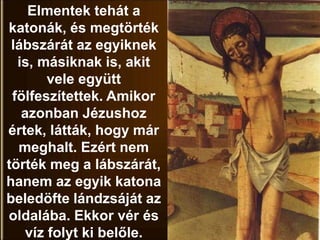 Elmentek tehát a
katonák, és megtörték
lábszárát az egyiknek
is, másiknak is, akit
vele együtt
fölfeszítettek. Amikor
azonban Jézushoz
értek, látták, hogy már
meghalt. Ezért nem
törték meg a lábszárát,
hanem az egyik katona
beledöfte lándzsáját az
oldalába. Ekkor vér és
víz folyt ki belőle.
 