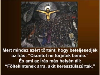 Mert mindez azért történt, hogy beteljesedjék
az Írás: “Csontot ne törjetek benne.”
És ami az Írás más helyén áll:
“Föltekintenek arra, akit keresztülszúrtak.”
 