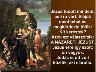 Jézus tudott mindent,
ami rá várt. Eléjük
ment tehát és
megkérdezte tőlük:
Kit kerestek?
Azok ezt válaszolták:
A NÁZÁRETI JÉZUST.
Jézus erre így szólt:
Én vagyok.
Júdás is ott volt
köztük, aki elárulta.
 