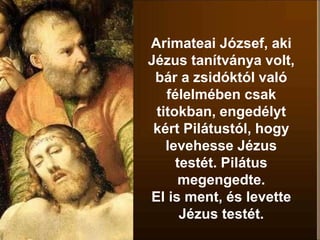 Arimateai József, aki
Jézus tanítványa volt,
bár a zsidóktól való
félelmében csak
titokban, engedélyt
kért Pilátustól, hogy
levehesse Jézus
testét. Pilátus
megengedte.
El is ment, és levette
Jézus testét.
 
