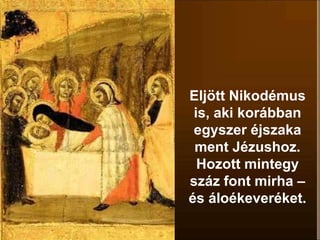 Eljött Nikodémus
is, aki korábban
egyszer éjszaka
ment Jézushoz.
Hozott mintegy
száz font mirha –
és áloékeveréket.
 