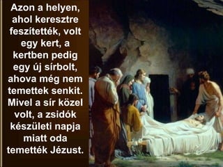Azon a helyen,
ahol keresztre
feszítették, volt
egy kert, a
kertben pedig
egy új sírbolt,
ahova még nem
temettek senkit.
Mivel a sír közel
volt, a zsidók
készületi napja
miatt oda
temették Jézust.
 