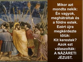 Mikor azt
mondta nekik:
Én vagyok,
meghátráltak és
a földre estek.
Ezért újra
megkérdezte
tőlük:
Kit kerestek?
Azok ezt
válaszolták:
A NÁZÁRETI
JÉZUST.
 