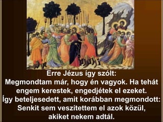 Erre Jézus így szólt:
Megmondtam már, hogy én vagyok. Ha tehát
engem kerestek, engedjétek el ezeket.
Így beteljesedett, amit korábban megmondott:
Senkit sem veszítettem el azok közül,
akiket nekem adtál.
 