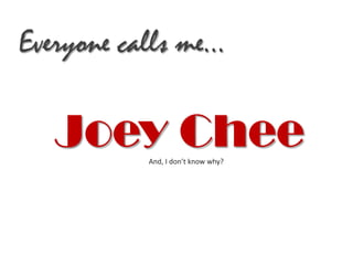 Everyone calls me…

   Joey Chee
           And, I don’t know why?
 