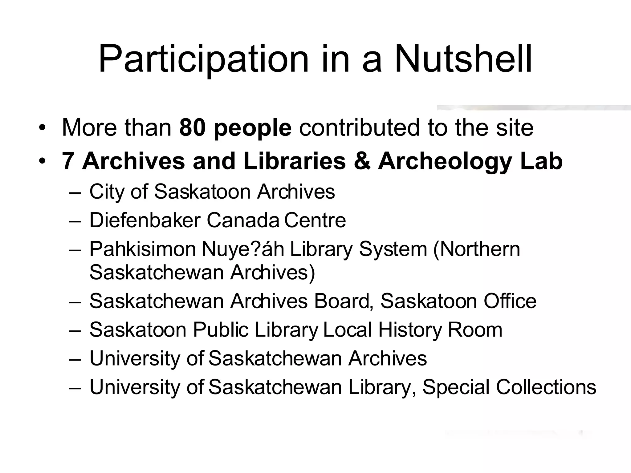 Participation in a Nutshell More than  80 people  contributed to the site 7 Archives and Libraries & Archeology Lab City of Saskatoon Archives Diefenbaker Canada Centre Pahkisimon Nuye?áh Library System (Northern Saskatchewan Archives) Saskatchewan Archives Board, Saskatoon Office Saskatoon Public Library Local History Room University of Saskatchewan Archives University of Saskatchewan Library, Special Collections 