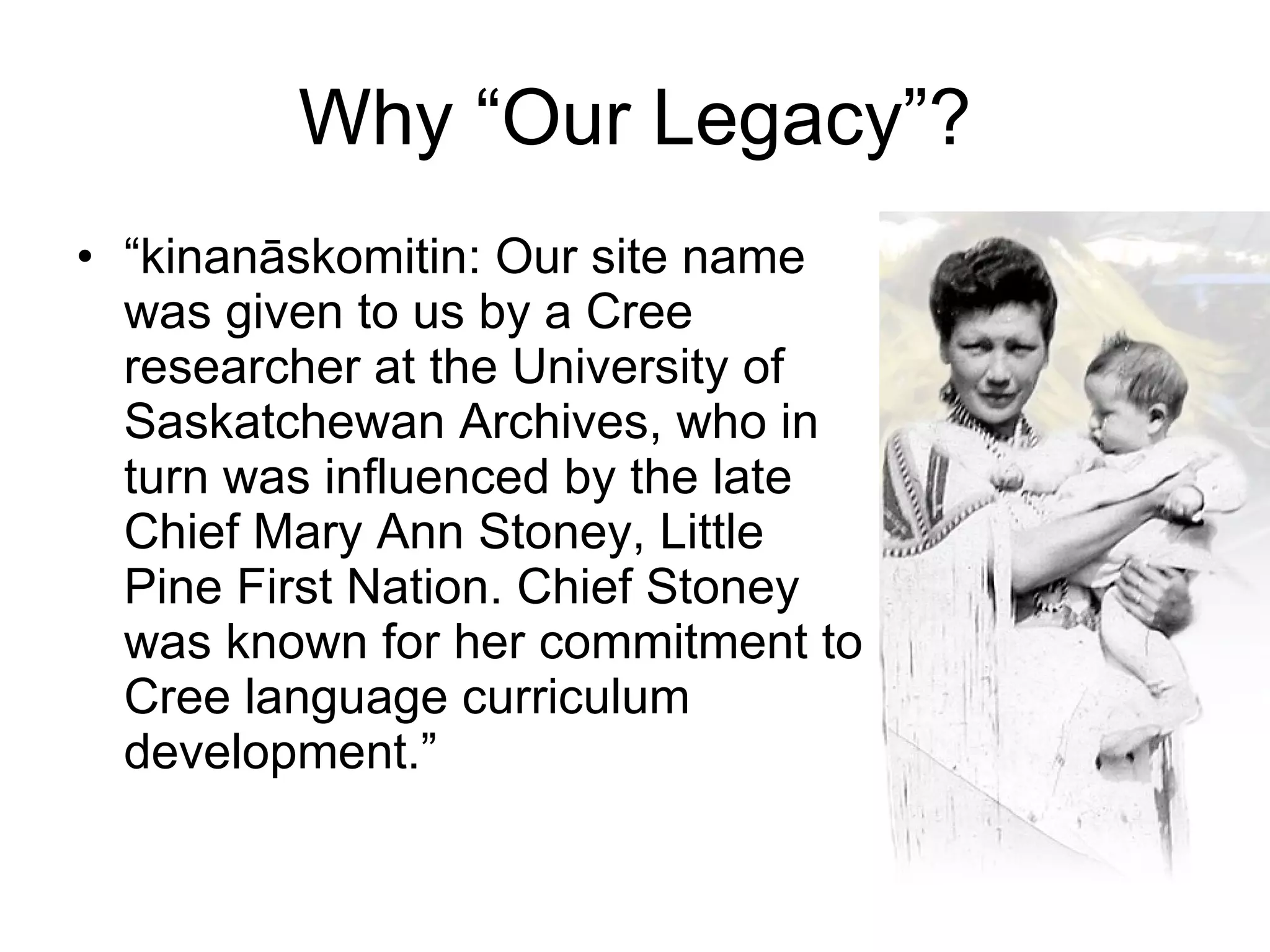 Why “Our Legacy”? “ kinanāskomitin: Our site name was given to us by a Cree researcher at the University of Saskatchewan Archives, who in turn was influenced by the late Chief Mary Ann Stoney, Little Pine First Nation. Chief Stoney was known for her commitment to Cree language curriculum development.” 