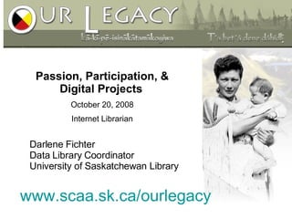 www.scaa.sk.ca/ourlegacy Passion, Participation, & Digital Projects   October 20, 2008 Internet Librarian Darlene Fichter Data Library Coordinator  University of Saskatchewan Library 