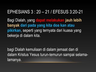 EPHESIANS 3 : 20 – 21 / EFESUS 3:20-21
Bagi Dialah, yang dapat melakukan jauh lebih
banyak dari pada yang kita doa kan atau
pikirkan, seperti yang ternyata dari kuasa yang
bekerja di dalam kita.
bagi Dialah kemuliaan di dalam jemaat dan di
dalam Kristus Yesus turun-temurun sampai selama-
lamanya.
 