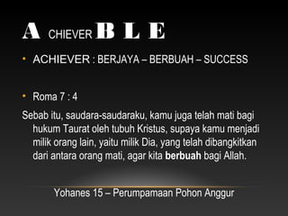 A CHIEVER B L E
• ACHIEVER : BERJAYA – BERBUAH – SUCCESS
• Roma 7 : 4
Sebab itu, saudara-saudaraku, kamu juga telah mati bagi
hukum Taurat oleh tubuh Kristus, supaya kamu menjadi
milik orang lain, yaitu milik Dia, yang telah dibangkitkan
dari antara orang mati, agar kita berbuah bagi Allah.
Yohanes 15 – Perumpamaan Pohon Anggur
 