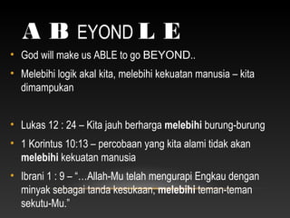 A B EYOND L E
• God will make us ABLE to go BEYOND..
• Melebihi logik akal kita, melebihi kekuatan manusia – kita
dimampukan
• Lukas 12 : 24 – Kita jauh berharga melebihi burung-burung
• 1 Korintus 10:13 – percobaan yang kita alami tidak akan
melebihi kekuatan manusia
• Ibrani 1 : 9 – “…Allah-Mu telah mengurapi Engkau dengan
minyak sebagai tanda kesukaan, melebihi teman-teman
sekutu-Mu.”
 