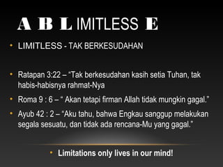 A B L IMITLESS E
• LIMITLESS - TAK BERKESUDAHAN
• Ratapan 3:22 – “Tak berkesudahan kasih setia Tuhan, tak
habis-habisnya rahmat-Nya
• Roma 9 : 6 – “ Akan tetapi firman Allah tidak mungkin gagal.”
• Ayub 42 : 2 – “Aku tahu, bahwa Engkau sanggup melakukan
segala sesuatu, dan tidak ada rencana-Mu yang gagal.”
• Limitations only lives in our mind!
 