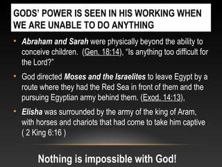 GODS’ POWER IS SEEN IN HIS WORKING WHEN
WE ARE UNABLE TO DO ANYTHING
• Abraham and Sarah were physically beyond the ability to
conceive children. (Gen. 18:14), “Is anything too difficult for
the Lord?”
• God directed Moses and the Israelites to leave Egypt by a
route where they had the Red Sea in front of them and the
pursuing Egyptian army behind them. (Exod. 14:13),
• Elisha was surrounded by the army of the king of Aram,
with horses and chariots that had come to take him captive
( 2 King 6:16 )
Nothing is impossible with God!
 