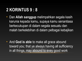 2 KORINTUS 9 : 8
• Dan Allah sanggup melimpahkan segala kasih
karunia kepada kamu, supaya kamu senantiasa
berkecukupan di dalam segala sesuatu dan
malah berkelebihan di dalam pelbagai kebajikan
• And God is able to make all grace abound
toward you; that ye always having all sufficiency
in all things, may abound to evey good work
 
