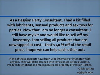As a Passion Party Consultant, I had a kit filled with lubricants, sensual products and sex toys for parties. Now that I am no longer a consultant, I still have my kit and would like to sell off my inventory. I am selling all products that are unwrapped at cost – that’s 40 % off of the retail price. I hope we can help each other out. ,[object Object],[object Object],[object Object]