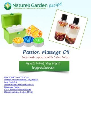 Passion Massage Oil
Recipe makes approximately 2- 8 oz. bottles.
FRACTIONATED COCONUT Oil
VITAMIN E OIL (Tocopherol T-50) Natural
Rose Petals Pink
Aromatherapy Passion Fragrance Oil
Disposable Pipettes
8 oz. Clear Boston Round Bottles
Black Smooth Disc Top Lids 24/410
 