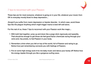© Sharon Eden 2013 www.thepassionwhisperer.com
10
7 tips to reconnect with your Passion
These tips are for most everyone, whatever is going on in your life, whatever your mood, from
OK to everyday moody blues to deep depression...
Except if you suffer from manic depression or bipolar disorder. In which case, avoid these
tips like the plague! Anything which might trigger mania is best left well alone.
For the rest of us, these 7 tips to reconnect with your Passion work like magic...
1. With both feet together, jump up and down like a pogo stick vigorously and speedily.
That should be enough to get those ole feel good factor chemicals racing through your
veins and, hey presto, to feel Passion in your body.
2. Remember a time when you felt on top of the world, full of Passion and raring to go.
Notice how just remembering connects you with feelings of Passion.
3. Put on some high energy sock-it-to-me baby music and dance your booty off! Notice how
the energy ripples through you like a gorgeous surfing wave.
 