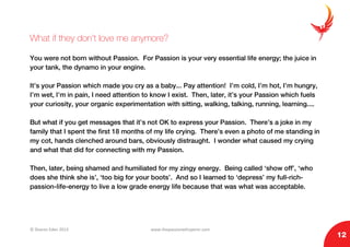 © Sharon Eden 2013 www.thepassionwhisperer.com
12
What if they don’t love me anymore?
You were not born without Passion. For Passion is your very essential life energy; the juice in
your tank, the dynamo in your engine.
It’s your Passion which made you cry as a baby... Pay attention! I’m cold, I’m hot, I’m hungry,
I’m wet, I’m in pain, I need attention to know I exist. Then, later, it’s your Passion which fuels
your curiosity, your organic experimentation with sitting, walking, talking, running, learning....
But what if you get messages that it’s not OK to express your Passion. There’s a joke in my
family that I spent the first 18 months of my life crying. There’s even a photo of me standing in
my cot, hands clenched around bars, obviously distraught. I wonder what caused my crying
and what that did for connecting with my Passion.
Then, later, being shamed and humiliated for my zingy energy. Being called ‘show off’, ‘who
does she think she is’, ‘too big for your boots’. And so I learned to ‘depress’ my full-rich-
passion-life-energy to live a low grade energy life because that was what was acceptable.
 