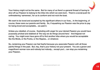 © Sharon Eden 2013 www.thepassionwhisperer.com
13
Your history might not be the same. But for many of us there’s a general thread of having to
shut off our Passion to belong to the tribe into which we were born. There’s a social push for
unthreatening ‘sameness’, for us to conform and not rock the boat.
We want to be loved and accepted by the significant others in our lives... In the beginning, of
course, these were our parents and family. So, if squashing our Passion was the price to pay
for being loved and acceptable... we paid it.
Unless you rebelled, of course. Exploding with anger for your denied Passion you would have
purposely pricked and stabbed at ‘the way we do things around here.’ And feigned not
caring. You might even have gone off to find another tribe where you would be acceptable
like the Mods, or the Punks, or the Hippies... or whatever.
So, reclaiming your Passion can feel fearful because you associate Passion with all those
painful things in the past. But, hey, that’s your history not your present. You are a grown and
magnificent woman now and nobody but nobody... except you!... can stop you reclaiming
your Passion.
 