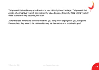 © Sharon Eden 2013 www.thepassionwhisperer.com
14
Tell yourself that reclaiming your Passion is your birth-right and heritage. Tell yourself that
people who truly love you will be delighted for you... because they will. Keep telling yourself
these truths until they become your truth.
As for the rest, if there are any who don’t like you being more of gorgeous you, living with
Passion, hey, they were in the relationship only for themselves and not also for you!
 