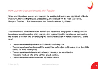 © Sharon Eden 2013 www.thepassionwhisperer.com
15
How women change the world with Passion
When you think about women who changed the world with Passion, you might think of Emily
Pankhurst, Florence Nightingale, Elizabeth Fry, Queen Elizabeth the First, Marie Cure,
Margaret Thatcher... Add the names of your favourite women right here -
......................................................................................................................
You and I tend to think first of those women who have made a big splash in history; who’ve
been instrumental in creating a big change. And you and I tend to forget or not even notice
the millions of women who are changing the world with Passion in incremental ways... all the
time!
• The women who set up after-school clubs for latch-key kids.
• The women who refuse to repeat the abuse they suffered as children and bring their kids
up in a far more healthy way.
• The women who collaborate with others to campaign for social justice.
• The grand-mothers who bring up their grand-children.
• The women who sacrifice their lives for one of service.
 