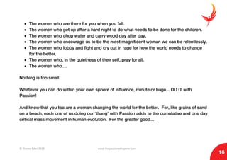 © Sharon Eden 2013 www.thepassionwhisperer.com
16
• The women who are there for you when you fall.
• The women who get up after a hard night to do what needs to be done for the children.
• The women who chop water and carry wood day after day.
• The women who encourage us to be the most magnificent woman we can be relentlessly.
• The women who lobby and fight and cry out in rage for how the world needs to change
for the better.
• The women who, in the quietness of their self, pray for all.
• The women who....
Nothing is too small.
Whatever you can do within your own sphere of influence, minute or huge... DO IT with
Passion!
And know that you too are a woman changing the world for the better. For, like grains of sand
on a beach, each one of us doing our ‘thang’ with Passion adds to the cumulative and one day
critical mass movement in human evolution. For the greater good...
 