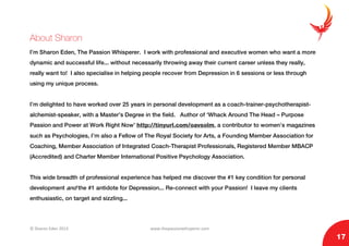 © Sharon Eden 2013 www.thepassionwhisperer.com
17
About Sharon
I’m Sharon Eden, The Passion Whisperer. I work with professional and executive women who want a more
dynamic and successful life... without necessarily throwing away their current career unless they really,
really want to! I also specialise in helping people recover from Depression in 6 sessions or less through
using my unique process.
I’m delighted to have worked over 25 years in personal development as a coach-trainer-psychotherapist-
alchemist-speaker, with a Master’s Degree in the field. Author of ‘Whack Around The Head – Purpose
Passion and Power at Work Right Now’ http://tinyurl.com/oavsolm, a contributor to women’s magazines
such as Psychologies, I’m also a Fellow of The Royal Society for Arts, a Founding Member Association for
Coaching, Member Association of Integrated Coach-Therapist Professionals, Registered Member MBACP
(Accredited) and Charter Member International Positive Psychology Association.
This wide breadth of professional experience has helped me discover the #1 key condition for personal
development and the #1 antidote for Depression... Re-connect with your Passion! I leave my clients
enthusiastic, on target and sizzling...
 