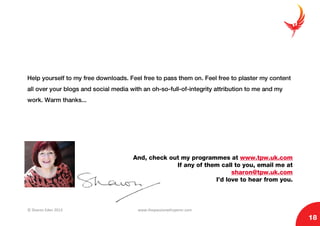 © Sharon Eden 2013 www.thepassionwhisperer.com
18
Help yourself to my free downloads. Feel free to pass them on. Feel free to plaster my content
all over your blogs and social media with an oh-so-full-of-integrity attribution to me and my
work. Warm thanks...
And, check out my programmes at www.tpw.uk.com
If any of them call to you, email me at
sharon@tpw.uk.com
I’d love to hear from you.
 