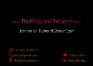 www.ThePassionWhisperer.com
sharon@tpw.uk.com
SharonEdenBiz
@SharonEden
ThePassionWhisperer
Join me on Twitter @SharonEden
+44 (0)20 3239 5017
 